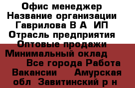 Офис-менеджер › Название организации ­ Гаврилова В.А, ИП › Отрасль предприятия ­ Оптовые продажи › Минимальный оклад ­ 20 000 - Все города Работа » Вакансии   . Амурская обл.,Завитинский р-н